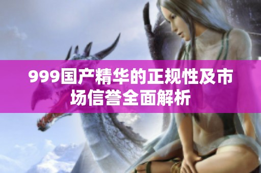 999国产精华的正规性及市场信誉全面解析