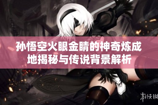 孙悟空火眼金睛的神奇炼成地揭秘与传说背景解析