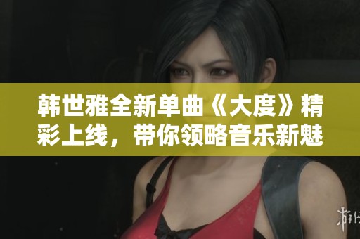 韩世雅全新单曲《大度》精彩上线，带你领略音乐新魅力
