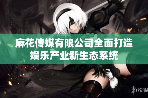 麻花传媒有限公司全面打造娱乐产业新生态系统