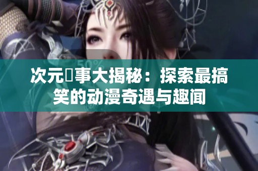 次元囧事大揭秘：探索最搞笑的动漫奇遇与趣闻