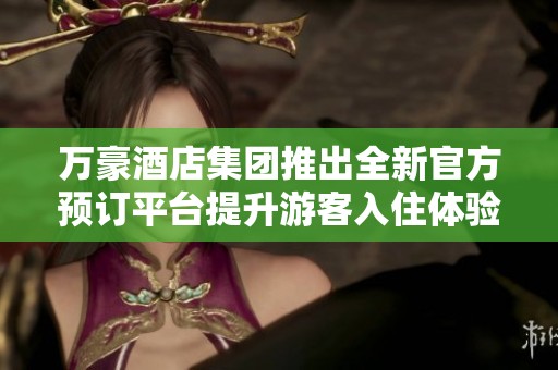 万豪酒店集团推出全新官方预订平台提升游客入住体验
