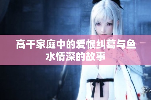 高干家庭中的爱恨纠葛与鱼水情深的故事