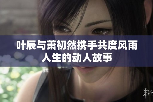 叶辰与萧初然携手共度风雨人生的动人故事