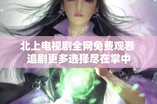 北上电视剧全网免费观看 追剧更多选择尽在掌中
