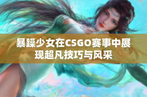 暴躁少女在CSGO赛事中展现超凡技巧与风采