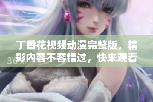 丁香花视频动漫完整版，精彩内容不容错过，快来观看吧