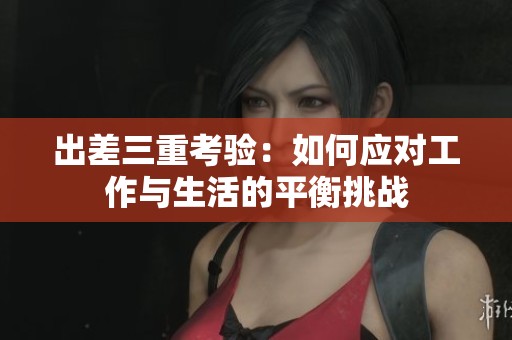 出差三重考验：如何应对工作与生活的平衡挑战