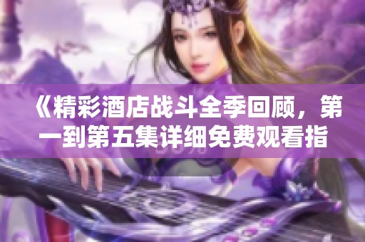 《精彩酒店战斗全季回顾，第一到第五集详细免费观看指南》