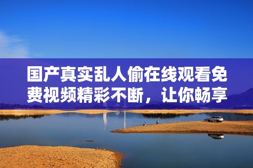 国产真实乱人偷在线观看免费视频精彩不断，让你畅享视觉盛宴
