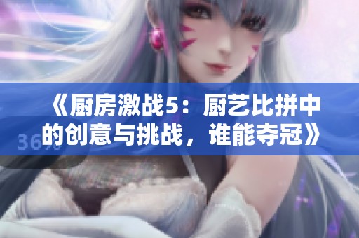 《厨房激战5：厨艺比拼中的创意与挑战，谁能夺冠》