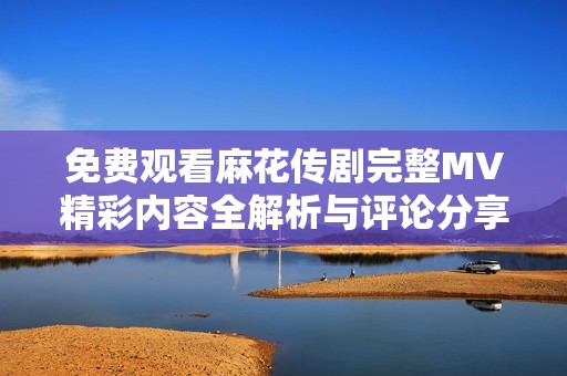 免费观看麻花传剧完整MV精彩内容全解析与评论分享