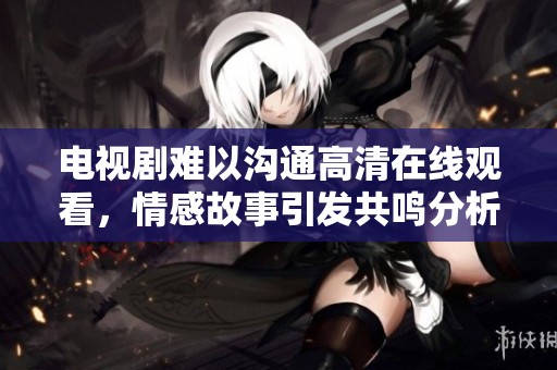 电视剧难以沟通高清在线观看，情感故事引发共鸣分析