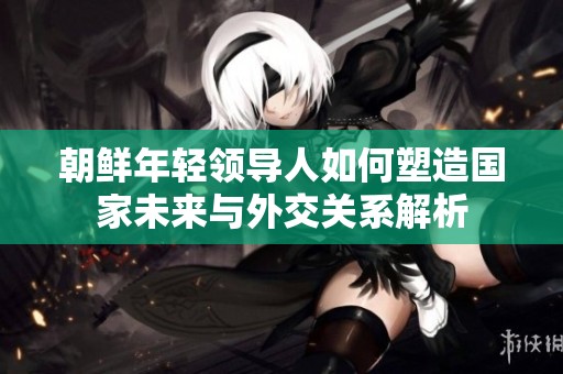 朝鲜年轻领导人如何塑造国家未来与外交关系解析