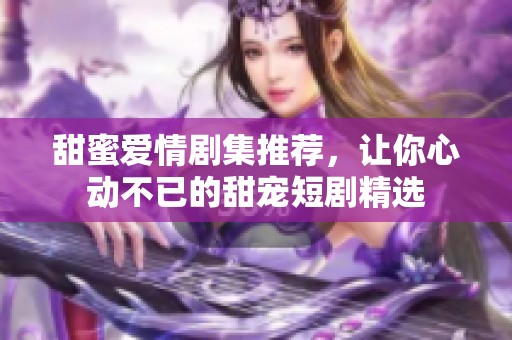 甜蜜爱情剧集推荐，让你心动不已的甜宠短剧精选