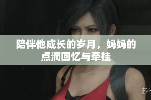 陪伴他成长的岁月，妈妈的点滴回忆与牵挂