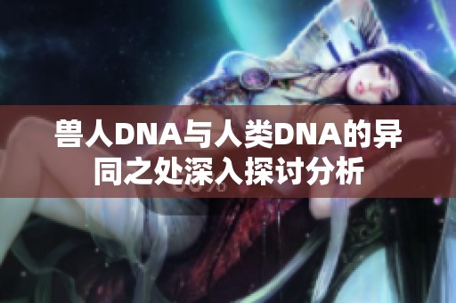 兽人DNA与人类DNA的异同之处深入探讨分析