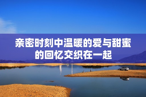 亲密时刻中温暖的爱与甜蜜的回忆交织在一起