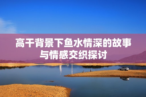 高干背景下鱼水情深的故事与情感交织探讨