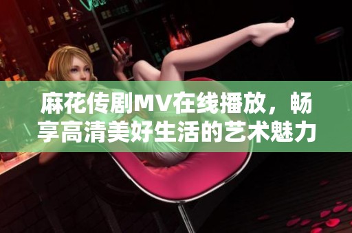 麻花传剧MV在线播放，畅享高清美好生活的艺术魅力