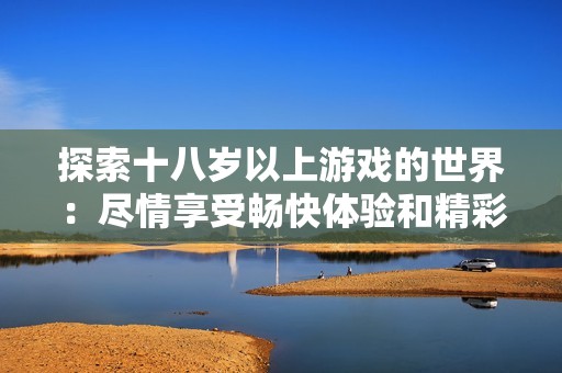 探索十八岁以上游戏的世界：尽情享受畅快体验和精彩内容