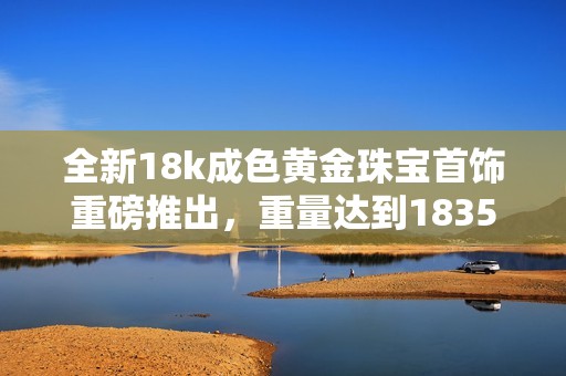 全新18k成色黄金珠宝首饰重磅推出，重量达到1835毫克