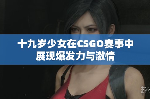 十九岁少女在CSGO赛事中展现爆发力与激情
