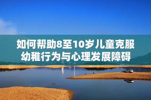 如何帮助8至10岁儿童克服幼稚行为与心理发展障碍