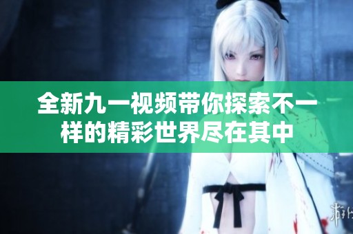 全新九一视频带你探索不一样的精彩世界尽在其中