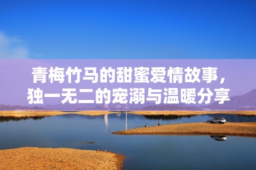 青梅竹马的甜蜜爱情故事，独一无二的宠溺与温暖分享