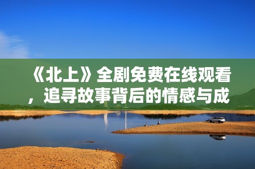 《北上》全剧免费在线观看，追寻故事背后的情感与成长旅程