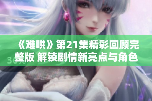 《难哄》第21集精彩回顾完整版 解锁剧情新亮点与角色发展
