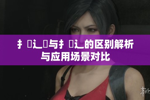 扌喿辶畑与扌喿辶的区别解析与应用场景对比