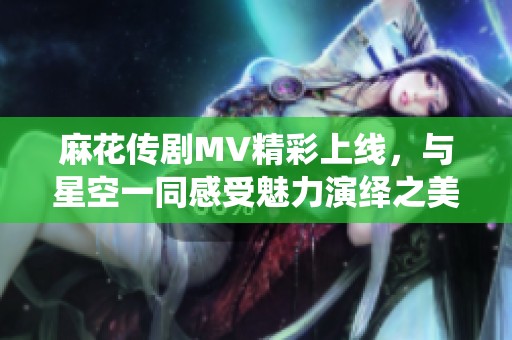 麻花传剧MV精彩上线，与星空一同感受魅力演绎之美