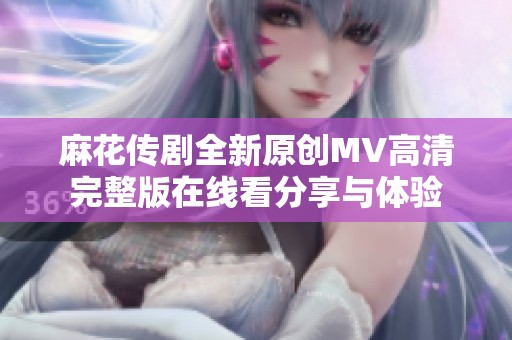 麻花传剧全新原创MV高清完整版在线看分享与体验