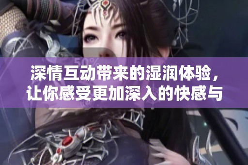 深情互动带来的湿润体验，让你感受更加深入的快感与激情