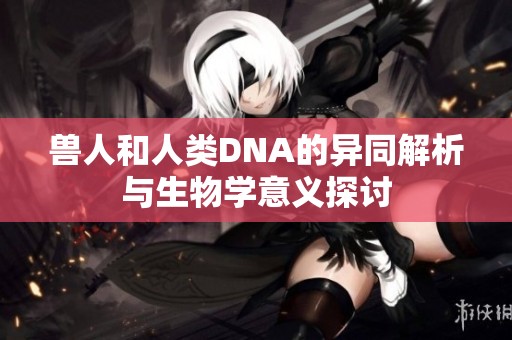 兽人和人类DNA的异同解析与生物学意义探讨