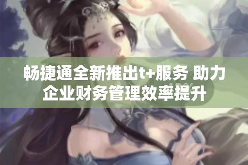 畅捷通全新推出t+服务 助力企业财务管理效率提升