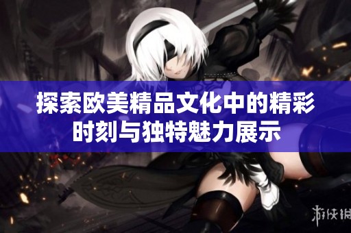 探索欧美精品文化中的精彩时刻与独特魅力展示