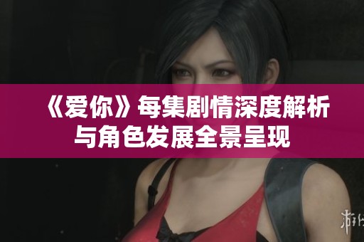 《爱你》每集剧情深度解析与角色发展全景呈现