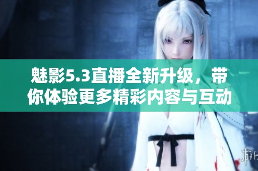 魅影5.3直播全新升级，带你体验更多精彩内容与互动乐趣