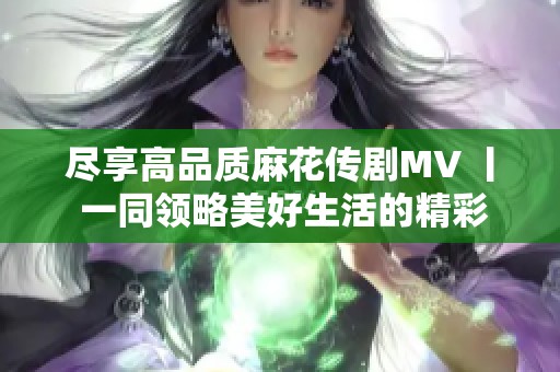 尽享高品质麻花传剧MV 丨 一同领略美好生活的精彩瞬间