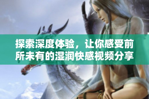 探索深度体验，让你感受前所未有的湿润快感视频分享