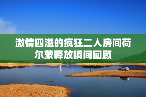 激情四溢的疯狂二人房间荷尔蒙释放瞬间回顾