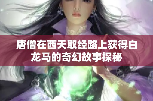 唐僧在西天取经路上获得白龙马的奇幻故事探秘