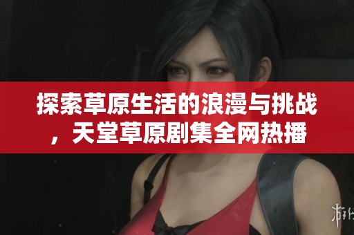 探索草原生活的浪漫与挑战，天堂草原剧集全网热播