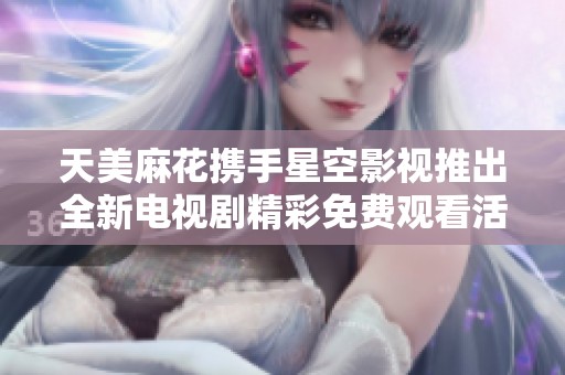 天美麻花携手星空影视推出全新电视剧精彩免费观看活动