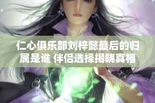 仁心俱乐部刘梓懿最后的归属是谁 伴侣选择揭晓真相