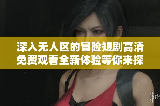 深入无人区的冒险短剧高清免费观看全新体验等你来探索