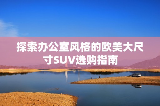 探索办公室风格的欧美大尺寸SUV选购指南